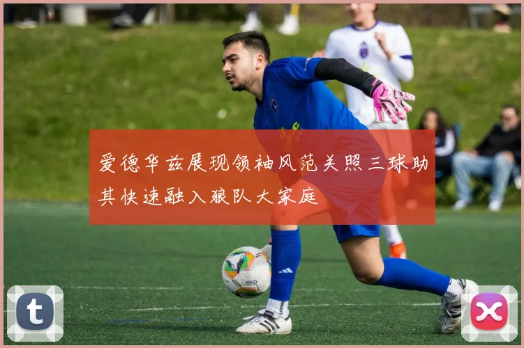 爱德华兹展现领袖风范关照三球助其快速融入狼队大家庭