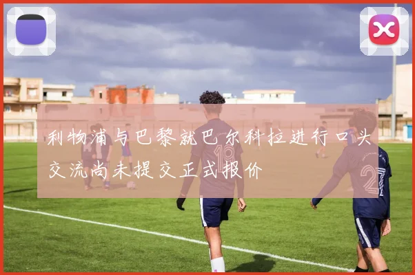 利物浦与巴黎就巴尔科拉进行口头交流尚未提交正式报价