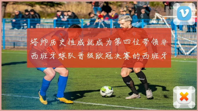 塔帅历史性成就成为第四位带领非西班牙球队晋级欧冠决赛的西班牙教练
