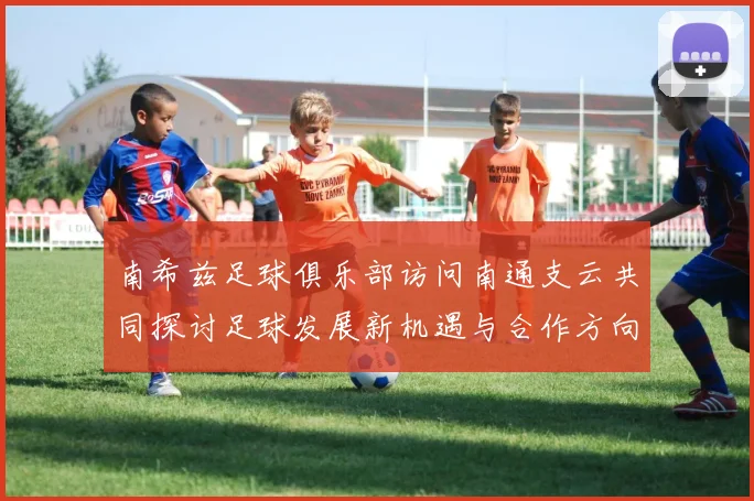 南希兹足球俱乐部访问南通支云共同探讨足球发展新机遇与合作方向