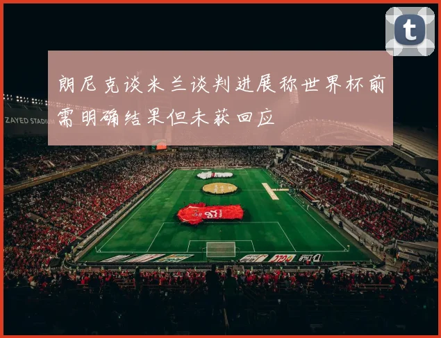 朗尼克谈米兰谈判进展称世界杯前需明确结果但未获回应