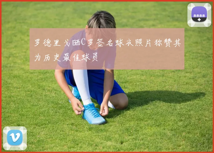 罗德里戈晒C罗签名球衣照片称赞其为历史最佳球员