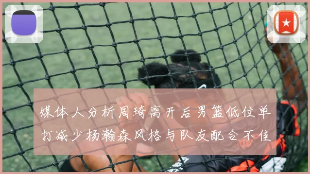媒体人分析周琦离开后男篮低位单打减少杨瀚森风格与队友配合不佳