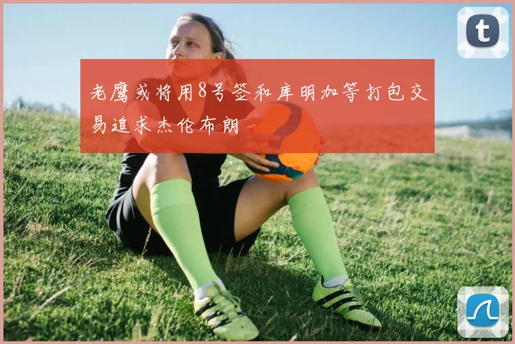 老鹰或将用8号签和库明加等打包交易追求杰伦布朗