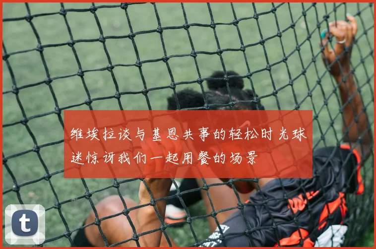 维埃拉谈与基恩共事的轻松时光球迷惊讶我们一起用餐的场景