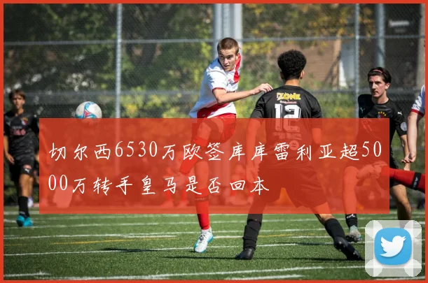 切尔西6530万欧签库库雷利亚超5000万转手皇马是否回本