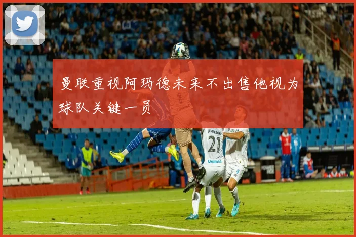 曼联重视阿玛德未来不出售他视为球队关键一员