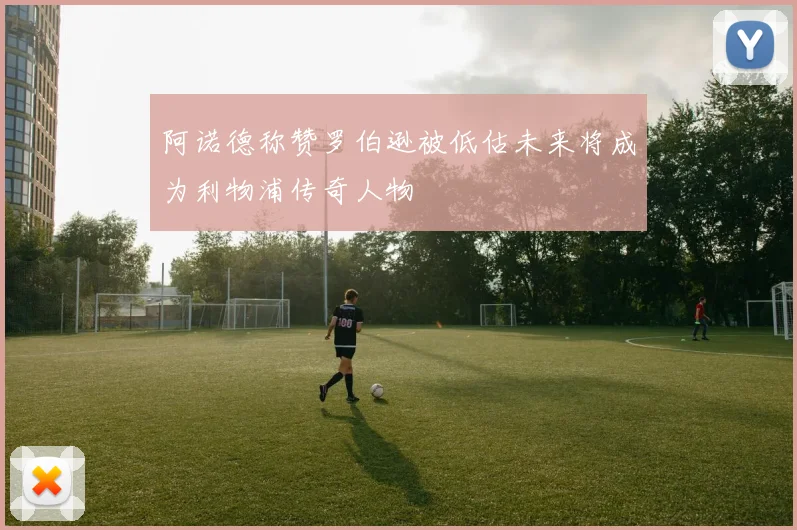 阿诺德称赞罗伯逊被低估未来将成为利物浦传奇人物