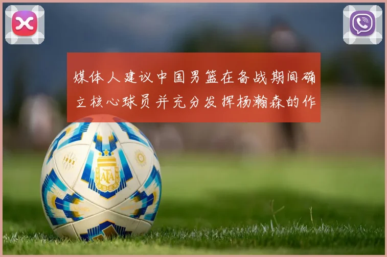 媒体人建议中国男篮在备战期间确立核心球员并充分发挥杨瀚森的作用
