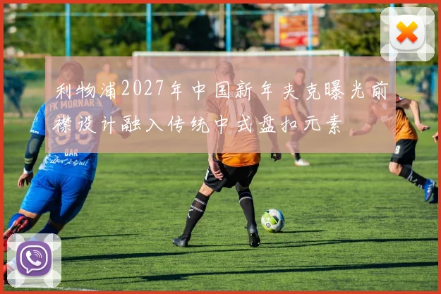 利物浦2027年中国新年夹克曝光前襟设计融入传统中式盘扣元素