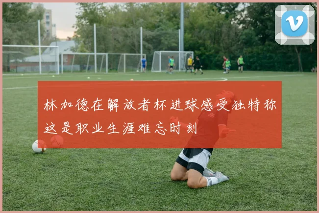 林加德在解放者杯进球感受独特称这是职业生涯难忘时刻