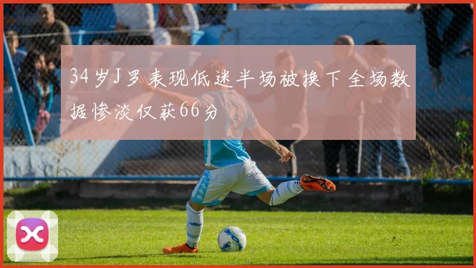 34岁J罗表现低迷半场被换下全场数据惨淡仅获66分
