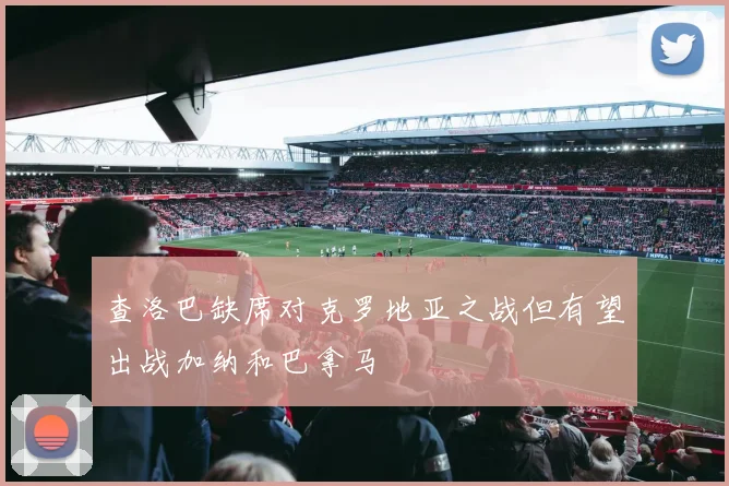 查洛巴缺席对克罗地亚之战但有望出战加纳和巴拿马