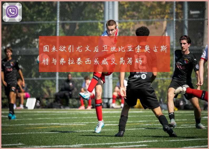 国米欲引尤文后卫坎比亚索奥古斯特与弗拉泰西或成交易筹码