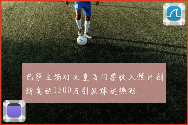 巴萨主场对决皇马门票收入预计创新高达1500万引发球迷热潮