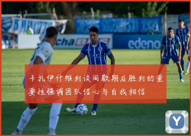 卡扎伊什维利谈间歇期后胜利的重要性强调团队信心与自我相信