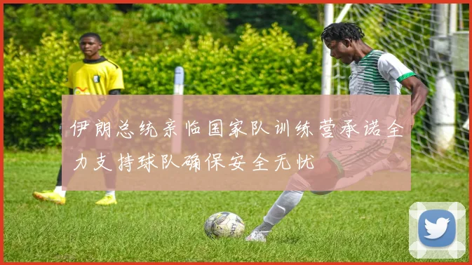 伊朗总统亲临国家队训练营承诺全力支持球队确保安全无忧