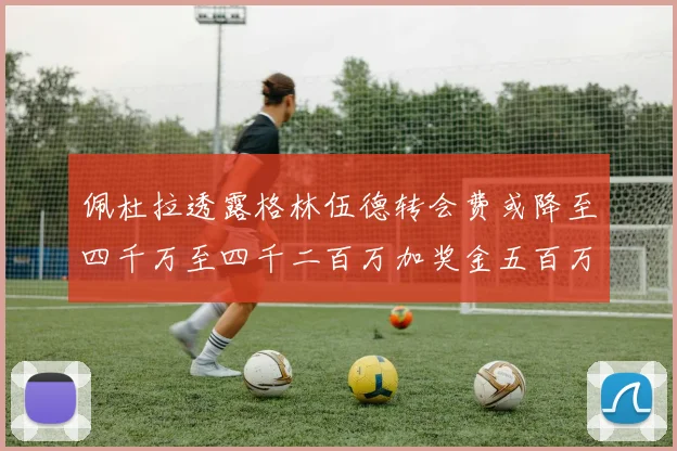 佩杜拉透露格林伍德转会费或降至四千万至四千二百万加奖金五百万至六百万