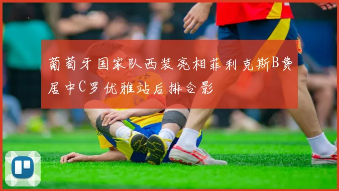 葡萄牙国家队西装亮相菲利克斯B费居中C罗优雅站后排合影