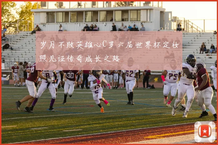 岁月不败英雄心C罗六届世界杯定妆照见证传奇成长之路