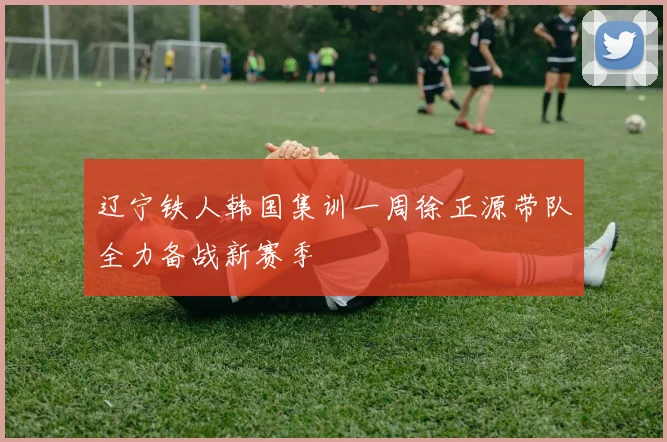 辽宁铁人韩国集训一周徐正源带队全力备战新赛季