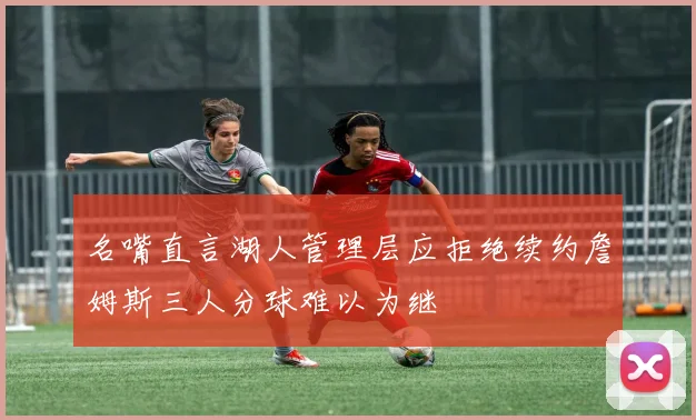 名嘴直言湖人管理层应拒绝续约詹姆斯三人分球难以为继