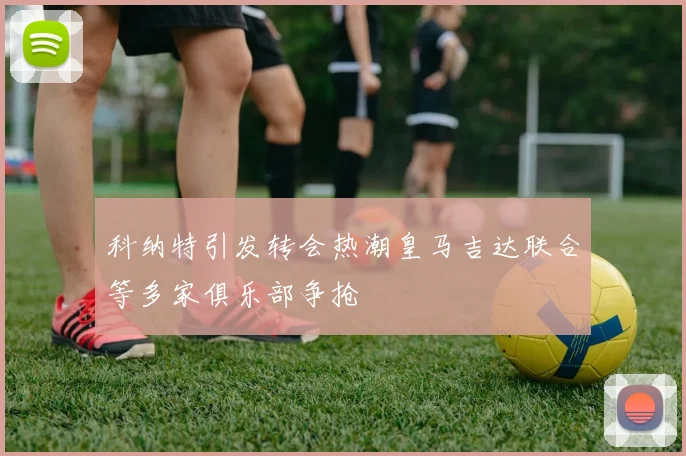 科纳特引发转会热潮皇马吉达联合等多家俱乐部争抢