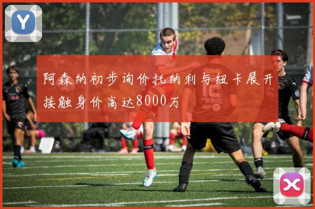 阿森纳初步询价托纳利与纽卡展开接触身价高达8000万