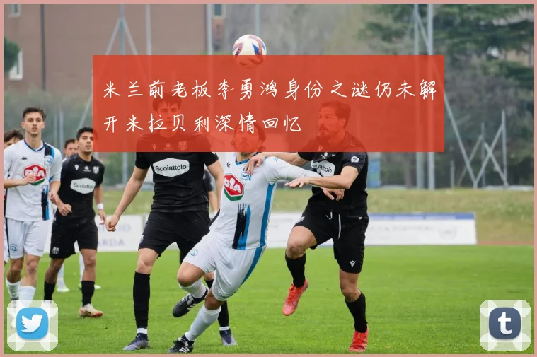 米兰前老板李勇鸿身份之谜仍未解开米拉贝利深情回忆