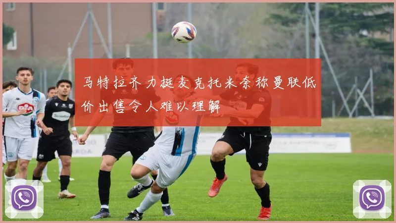 马特拉齐力挺麦克托米奈称曼联低价出售令人难以理解