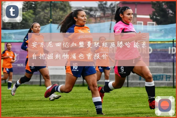 安东尼回忆加盟曼联经历滕哈赫亲自挖掘利物浦也曾报价