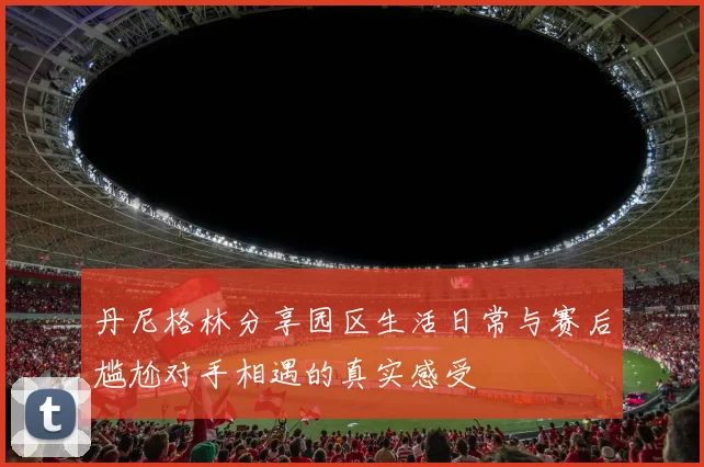 丹尼格林分享园区生活日常与赛后尴尬对手相遇的真实感受
